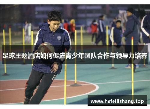 足球主题酒店如何促进青少年团队合作与领导力培养